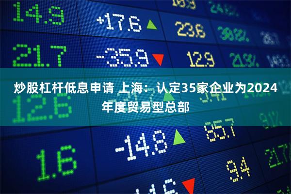炒股杠杆低息申请 上海:认定35家企业为2024年度贸易型总